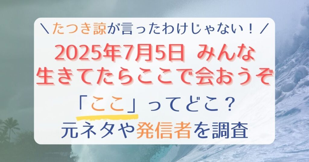 【2025年7月5日みんな生きてたらここで会おうぞ】たつき諒の言葉じゃない！ここってどこ？元ネタや発信者を調査